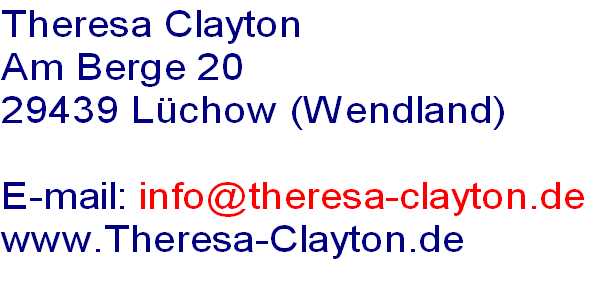Theresa Clayton
Am Berge 20
29439 Lüchow (Wendland)

E-mail: info@theresa-clayton.de
www.Theresa-Clayton.de
